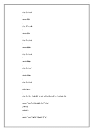 else if(p1==3)
{
pend=700;
}
else if (p1==4)
{
pend=800;
}
else if(p1==5)
{
pend=1800;
}
else if(p1==6)
{
pend=2400;
}
else if(p1==7)
{
pend=3000;
}
else if(p1==0)
{
goto items;
}
else if(p1!=1||p1!=2||p2!=3||p1!=4||p1!=5||p1!=6||p1!=7)
{
cout<<"nntWRONG CHOICEnn";
getch();
goto bis;
}
cout<<"ntPENDRIVE(MAX5): t";
 