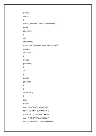 cin>>m;
if(m>5)
{
cout<<"nntEnterQuantitySmallerthan5";
getch();
goto items;
}
else
abis=1000-m;
cout<<"ntDOyouwant to purchase more(y/n)";
cin>>yes;
if(yes=='y')
{
clrscr();
goto items;
}
else
{
clrscr();
goto cash;
}
}
if(choice==2)
{
pep:;
clrscr();
cout<<"nnttttSCANNERnn";
cout<<"n TYPESttttRATEn";
cout<<"n1.FLATBEDtttt5000n";
cout<<" 2.SHETFEDtttt6000n";
cout<<" 3.PHOTOSCANNERttt4500n";
 