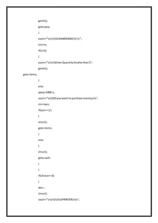 getch();
goto pep;
}
cout<<"nntSCANNER(MAX5):t";
cin>>n;
if(n>5)
{
cout<<"nntEnterQuantitySmallerthan5";
getch();
goto items;
}
else
apep=1000-n;
cout<<"ntDOyouwant to purchase more(y/n)";
cin>>yes;
if(yes=='y')
{
clrscr();
goto items;
}
else
{
clrscr();
goto cash;
}
}
if(choice==3)
{
den:;
clrscr();
cout<<"nnttttPRINTERnn";
 
