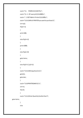 cout<<"n ITEMSttttRATEn";
cout<<"n 1. HP Laserjetttt2000n";
cout<<" 2. DOT Matrix Printerttt500n";
cout<<"nntWhichPRINTERyouwantto purchaset";
cin>>p2;
if(p2==1)
{
print=500;
}
else if(p2==2)
{
print=2000;
}
else if(p2==0)
{
goto items;
}
else if(p2!=1||p2!=2)
{
cout<<"nntWrongchoicenn";
getch();
goto den;
}
cout<<"ntPRINTER(MAX5):t";
cin>>o;
if(o>5)
{
cout<<"nntEnterQuantitySmallerthan5";
goto items;
}
else
 