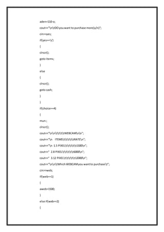 aden=110-o;
cout<<"ntDOyouwant to purchase more(y/n)";
cin>>yes;
if(yes=='y')
{
clrscr();
goto items;
}
else
{
clrscr();
goto cash;
}
}
if(choice==4)
{
mun:;
clrscr();
cout<<"nnttttWEBCAMnn";
cout<<"n ITEMStttttRATEn";
cout<<"n 1.5 PIXELttttt1500n";
cout<<" 2.8 PIXELttttt6000n";
cout<<" 3.12 PIXELttttt12000n";
cout<<"nntWhichWEBCAMyou wantto purchaset";
cin>>web;
if(web==1)
{
aweb=1500;
}
else if(web==2)
{
 