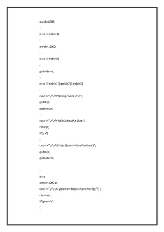 aweb=6000;
}
else if(web==3)
{
aweb=12000;
}
else if(web==0)
{
goto items;
}
else if(web!=1||web!=2||web!=3)
{
cout<<"nntWrongchoicenn";
getch();
goto mun;
}
cout<<"nntWEBCAM(MAX5):t";
cin>>p;
if(p>5)
{
cout<<"nntEnterQuantitySmallerthan5";
getch();
goto items;
}
else
amun=1000-p;
cout<<"ntDOyouwant to purchase more(y/n)";
cin>>yes;
if(yes=='y')
{
 