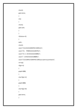 clrscr();
goto items;
}
else
{
clrscr();
goto cash;
}
}
if(choice==5)
{
park:;
clrscr();
cout<<"nnttttGRAPHICCARDnn";
cout<<"n ITEMStttttRATEn";
cout<<"n 1. 32 bitttttt5000n";
cout<<" 2. 64 bitttttt8000n";
cout<<"nntWhichGRAPHICCARDyou want to purchaset";
cin>>g1;
if(g1==1)
{
graph=5000;
}
else if(g1==2)
{
graph=8000;
}
else if(g1==0)
{
goto items;
}
 