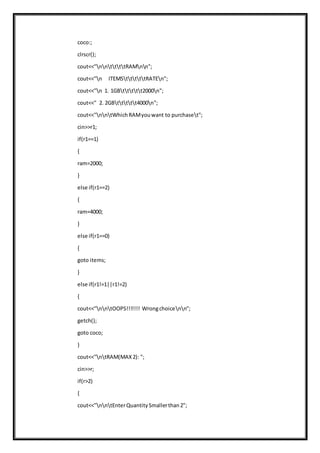 coco:;
clrscr();
cout<<"nnttttRAMnn";
cout<<"n ITEMStttttRATEn";
cout<<"n 1. 1GBttttt2000n";
cout<<" 2. 2GBttttt4000n";
cout<<"nntWhichRAMyouwant to purchaset";
cin>>r1;
if(r1==1)
{
ram=2000;
}
else if(r1==2)
{
ram=4000;
}
else if(r1==0)
{
goto items;
}
else if(r1!=1||r1!=2)
{
cout<<"nntOOPS!!!!!!! Wrongchoicenn";
getch();
goto coco;
}
cout<<"ntRAM(MAX2): ";
cin>>r;
if(r>2)
{
cout<<"nntEnterQuantitySmallerthan2";
 
