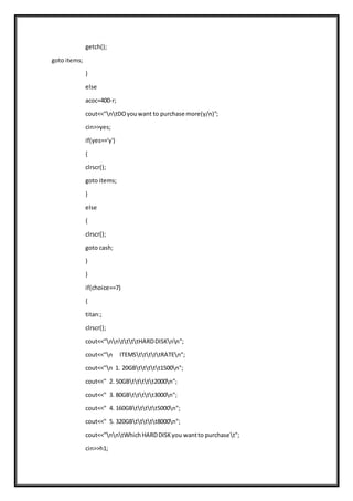 getch();
goto items;
}
else
acoc=400-r;
cout<<"ntDOyouwant to purchase more(y/n)";
cin>>yes;
if(yes=='y')
{
clrscr();
goto items;
}
else
{
clrscr();
goto cash;
}
}
if(choice==7)
{
titan:;
clrscr();
cout<<"nnttttHARDDISKnn";
cout<<"n ITEMStttttRATEn";
cout<<"n 1. 20GBttttt1500n";
cout<<" 2. 50GBttttt2000n";
cout<<" 3. 80GBttttt3000n";
cout<<" 4. 160GBttttt5000n";
cout<<" 5. 320GBttttt8000n";
cout<<"nntWhichHARDDISKyou wantto purchaset";
cin>>h1;
 