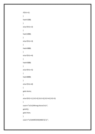 if(h1==1)
{
hard=1500;
}
else if(h1==2)
{
hard=2000;
}
else if(h1==3)
{
hard=3000;
}
else if(h1==4)
{
hard=5000;
}
else if(h1==5)
{
hard=8000;
}
else if(h1==0)
{
goto items;
}
else if(h1!=1||h1!=2||h1!=3||h1!=4||h1!=5)
{
cout<<"nntWrongchoicenn";
getch();
goto titan;
}
cout<<"ntHARDDISK(MAX5):t";
 