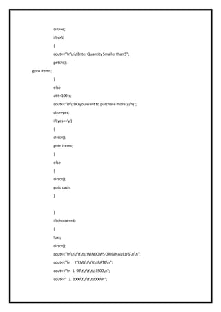 cin>>s;
if(s>5)
{
cout<<"nntEnterQuantitySmallerthan5";
getch();
goto items;
}
else
atit=100-s;
cout<<"ntDOyouwant to purchase more(y/n)";
cin>>yes;
if(yes=='y')
{
clrscr();
goto items;
}
else
{
clrscr();
goto cash;
}
}
if(choice==8)
{
lux:;
clrscr();
cout<<"nnttttWINDOWSORIGINALCD'Snn";
cout<<"n ITEMSttttRATEn";
cout<<"n 1. 98ttttt1500n";
cout<<" 2. 2000tttt2000n";
 