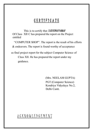 C E R T I F I C A T E
This is to certify that YASHKUMARPANWAR
Of Class XII C has prepared the report on the Project
entitled
“COMPUTER SHOP”. The report is the result of his efforts
& endeavors. The report is found worthy of acceptance
as final project report for the subject Computer Science of
Class XII. He has prepared the report under my
guidance.
(Mrs. NEELAM GUPTA)
PGT (Computer Science)
Kendriya Vidyalaya No.2,
Delhi Cantt.
A C K N O W L E D G E M E N T
 
