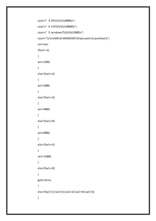 cout<<" 3. XPttttt4000n";
cout<<" 4. VISTAtttt8000n";
cout<<" 5. windows7tttt11000n";
cout<<"nntWhichWINDOWSCDyouwant to purchaset";
cin>>w1;
if(w1==1)
{
win=1500;
}
else if(w1==2)
{
win=2000;
}
else if(w1==3)
{
win=4000;
}
else if(w1==4)
{
win=8000;
}
else if(w1==5)
{
win=11000;
}
else if(w1==0)
{
goto items;
}
else if(w1!=1||w1!=2||w1!=3||w1!=4||w1!=5)
{
 