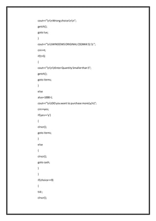cout<<"nnWrongchoicenn";
getch();
goto lux;
}
cout<<"ntWINDOWSORIGINALCD(MAX5):t";
cin>>t;
if(t>5)
{
cout<<"nntEnterQuantitySmallerthan5";
getch();
goto items;
}
else
alux=1000-t;
cout<<"ntDOyouwant to purchase more(y/n)";
cin>>yes;
if(yes=='y')
{
clrscr();
goto items;
}
else
{
clrscr();
goto cash;
}
}
if(choice==9)
{
tid:;
clrscr();
 
