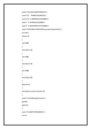 cout<<"nnttttANTIVIRUSnn";
cout<<"n ITEMSttttRATEn";
cout<<"n 1. NORTONtttt1500n";
cout<<" 2. AVIRAtttt1200n";
cout<<" 3. QUICKHEALtttt1300n";
cout<<"nntWhichANTIVIRUSyouwanttopurchaset";
cin>>an1;
if(an1==1)
{
ant=1500;
}
else if(an1==2)
{
ant=1200;
}
else if(an1==3)
{
ant=1300;
}
else if(an1==0)
{
goto items;
}
else if(an1!=1||an1!=2||an1!=3)
{
cout<<"nntWrongchoicenn";
getch();
goto tid;
}
cout<<"ntANTIVIRUS(MAX5):";
cin>>u;
 