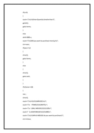 if(u>5)
{
cout<<"nntEnterQuantitySmallerthan5";
getch();
goto items;
}
else
atid=1000-u;
cout<<"ntDOyouwant to purchase more(y/n)";
cin>>yes;
if(yes=='y')
{
clrscr();
goto items;
}
else
{
clrscr();
goto cash;
}
}
if(choice==10)
{
ree:;
clrscr();
cout<<"nnttttMOUSEnn";
cout<<"n ITEMSttttRATEn";
cout<<"n 1.BALL MOUSEtttt150n";
cout<<" 2.LASER MOUSEtttt300n";
cout<<"nntWhichMOUSE doyou wantto purchaset";
cin>>mous;
 
