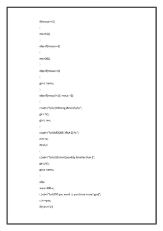 if(mous==1)
{
mo=150;
}
else if(mous==2)
{
mo=300;
}
else if(mous==0)
{
goto items;
}
else if(mous!=1||mous!=2)
{
cout<<"nntWrongchoicenn";
getch();
goto ree;
}
cout<<"ntMOUSE(MAX2):t ";
cin>>v;
if(v>2)
{
cout<<"nntEnterQuantitySmallerthan2";
getch();
goto items;
}
else
aree=300-v;
cout<<"ntDOyouwant to purchase more(y/n)";
cin>>yes;
if(yes=='y')
 