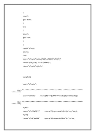 {
clrscr();
goto items;
}
else
{
clrscr();
goto cash;
}
}
cout<<"nnn";
clrscr();
cash:;
cout<<"nnnnnnttttS.T.A.RCOMPUTERSn";
cout<<"nntttt CASH MEMOn";
cout<<"nnnnnnnn";
c.display();
cout<<"nnnn";
cout<<"^^^^^^^^^^^^^^^^^^^^^^^^^^^^^^^^^^^^^^^^^^^^^^^^^^^^^^^^^^^^^^^^^^^^^
^^^^^^^^^^";
cout<<"nITEMS" <<setw(40)<<"QUANTITY"<<setw(35)<<"PRICE(Rs.)";
cout<<"^^^^^^^^^^^^^^^^^^^^^^^^^^^^^^^^^^^^^^^^^^^^^^^^^^^^^^^^^^^^^^^^^^^^^
^^^^^^^^^^";
if(m>0)
cout<<"nnPENDRIVE" <<setw(35)<<m<<setw(28)<<"Rs."<<m*pend;
if(n>0)
cout<<"nnSCANNER" <<setw(36)<<n<<setw(28)<<"Rs."<<n*asc;
 