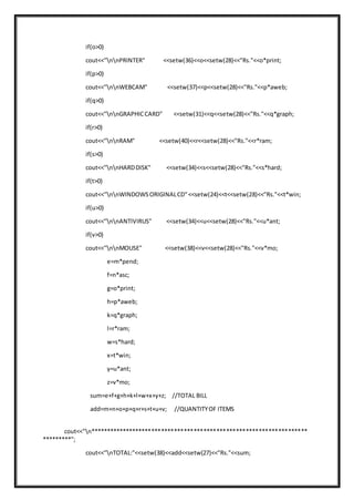 if(o>0)
cout<<"nnPRINTER" <<setw(36)<<o<<setw(28)<<"Rs."<<o*print;
if(p>0)
cout<<"nnWEBCAM" <<setw(37)<<p<<setw(28)<<"Rs."<<p*aweb;
if(q>0)
cout<<"nnGRAPHICCARD" <<setw(31)<<q<<setw(28)<<"Rs."<<q*graph;
if(r>0)
cout<<"nnRAM" <<setw(40)<<r<<setw(28)<<"Rs."<<r*ram;
if(s>0)
cout<<"nnHARDDISK" <<setw(34)<<s<<setw(28)<<"Rs."<<s*hard;
if(t>0)
cout<<"nnWINDOWSORIGINALCD"<<setw(24)<<t<<setw(28)<<"Rs."<<t*win;
if(u>0)
cout<<"nnANTIVIRUS" <<setw(34)<<u<<setw(28)<<"Rs."<<u*ant;
if(v>0)
cout<<"nnMOUSE" <<setw(38)<<v<<setw(28)<<"Rs."<<v*mo;
e=m*pend;
f=n*asc;
g=o*print;
h=p*aweb;
k=q*graph;
l=r*ram;
w=s*hard;
x=t*win;
y=u*ant;
z=v*mo;
sum=e+f+g+h+k+l+w+x+y+z; //TOTAL BILL
add=m+n+o+p+q+r+s+t+u+v; //QUANTITYOF ITEMS
cout<<"n*******************************************************************
*********";
cout<<"nTOTAL:"<<setw(38)<<add<<setw(27)<<"Rs."<<sum;
 