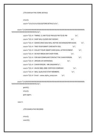 //TO DISPLAYTHE STORE DETAILS
clrscr();
cout<<"nnnnnttttSTOREDETAILS nn";
cout<<"nt%%%%%%%%%%%%%%%%%%%%%%%%%%%%%%%%%%%%%%%%%%%%%%
%%%%%%%%%%%%%%%%%%%nn";
cout<<"tt # TIMING: 11 AM TO 02 PM & 03 PM TO 05 PM n";
cout<<"tt # SHOP WILL CLOSED ON TUESDAY. n";
cout<<"tt # GOODS ONCESOLD WILL NOTBE EXCHANGED/REPLACED. n";
cout<<"tt # TAKE YOUR SMART CARDWITH YOU. n";
cout<<"tt # COLLECT YOUR SMART CARD & BILL AFTERPAYMENT. n";
cout<<"tt # DO NOT BREAKANY SHOPITEMS. n";
cout<<"tt # FOR ANYCOMPLAINTCONTACTTHE CHAIRPERSON. n";
cout<<"tt # 29YEARS OF EXPERIENCE. n";
cout<<"tt # CHAIR PERSON :- MR.SINGHAM n";
cout<<"tt # AN ISO 9001-2000 CERTIFIED COMPANY. n";
cout<<"tt # WELL QUALIFIED STAFFMEMBERS. n";
cout<<"tt # Email :- www.alpha_comp.com n";
cout<<"nt%%%%%%%%%%%%%%%%%%%%%%%%%%%%%%%%%%%%%%%%%%%%%%
%%%%%%%%%%%%%%%%%%%nn";
getch();
clrscr();
goto again;
case 3:
//TO SEARCHTHE RECORDS
clrscr();
search();
 