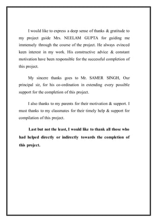 I would like to express a deep sense of thanks & gratitude to
my project guide Mrs. NEELAM GUPTA for guiding me
immensely through the course of the project. He always evinced
keen interest in my work. His constructive advice & constant
motivation have been responsible for the successful completion of
this project.
My sincere thanks goes to Mr. SAMER SINGH, Our
principal sir, for his co-ordination in extending every possible
support for the completion of this project.
I also thanks to my parents for their motivation & support. I
must thanks to my classmates for their timely help & support for
compilation of this project.
Last but not the least, I would like to thank all those who
had helped directly or indirectly towards the completion of
this project.
 