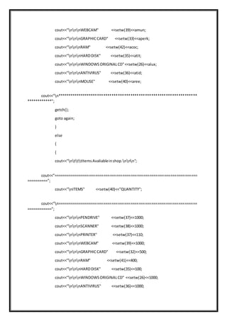 cout<<"nnnWEBCAM" <<setw(39)<<amun;
cout<<"nnnGRAPHICCARD" <<setw(33)<<aperk;
cout<<"nnnRAM" <<setw(42)<<acoc;
cout<<"nnnHARDDISK" <<setw(35)<<atit;
cout<<"nnnWINDOWSORIGINALCD"<<setw(26)<<alux;
cout<<"nnnANTIVIRUS" <<setw(36)<<atid;
cout<<"nnnMOUSE" <<setw(40)<<aree;
cout<<"n*******************************************************************
************";
getch();
goto again;
}
else
{
{
cout<<"ntttItemsAvaliableinshop.nnn";
cout<<"=====================================================================
==========";
cout<<"nITEMS" <<setw(40)<<"QUANTITY";
cout<<"n===================================================================
============";
cout<<"nnnPENDRIVE" <<setw(37)<<1000;
cout<<"nnnSCANNER" <<setw(38)<<1000;
cout<<"nnnPRINTER" <<setw(37)<<110;
cout<<"nnnWEBCAM" <<setw(39)<<1000;
cout<<"nnnGRAPHICCARD" <<setw(32)<<500;
cout<<"nnnRAM" <<setw(41)<<400;
cout<<"nnnHARDDISK" <<setw(35)<<100;
cout<<"nnnWINDOWSORIGINALCD" <<setw(26)<<1000;
cout<<"nnnANTIVIRUS" <<setw(36)<<1000;
 