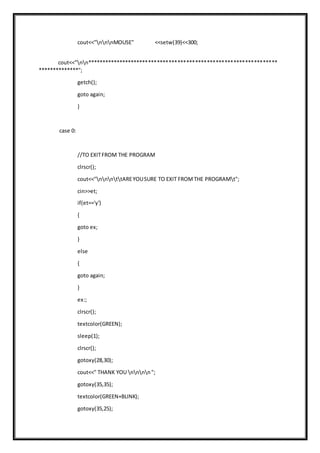 cout<<"nnnMOUSE" <<setw(39)<<300;
cout<<"nn*****************************************************************
**************";
getch();
goto again;
}
case 0:
//TO EXITFROM THE PROGRAM
clrscr();
cout<<"nnnttAREYOUSURE TO EXIT FROMTHE PROGRAMt";
cin>>et;
if(et=='y')
{
goto ex;
}
else
{
goto again;
}
ex:;
clrscr();
textcolor(GREEN);
sleep(1);
clrscr();
gotoxy(28,30);
cout<<" THANK YOU nnnn";
gotoxy(35,35);
textcolor(GREEN+BLINK);
gotoxy(35,25);
 