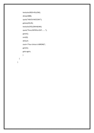 textcolor(RED+YELLOW);
delay(1000);
cputs("HAVEA NICEDAY");
gotoxy(45,45);
textcolor(YELLOW+BLINK);
cputs("PressENTERto EXIT.......");
getch();
exit(0);
default:
cout<<"Your choice isWRONG";
getch();
goto again;
}
}
}
 