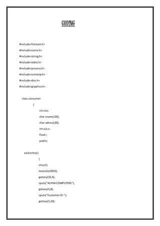 CODING
#include<fstream.h>
#include<conio.h>
#include<string.h>
#include<stdio.h>
#include<process.h>
#include<iomanip.h>
#include<dos.h>
#include<graphics.h>
class consumer
{
int cno;
char cname[20];
char adress[20];
int a,b,c;
floati;
public:
voidentry()
{
clrscr();
textcolor(RED);
gotoxy(32,4);
cputs("ALPHA COMPUTERS");
gotoxy(5,8);
cputs("CustomerID:");
gotoxy(5,10);
 