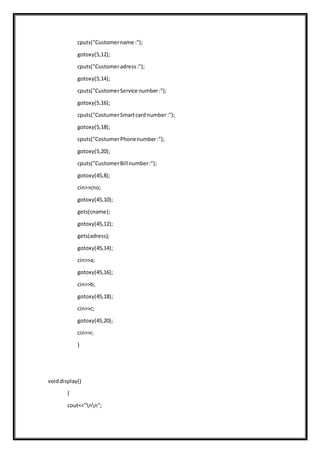 cputs("Customername :");
gotoxy(5,12);
cputs("Customeradress:");
gotoxy(5,14);
cputs("CustomerService number:");
gotoxy(5,16);
cputs("CostumerSmartcardnumber:");
gotoxy(5,18);
cputs("CostumerPhonenumber:");
gotoxy(5,20);
cputs("CustomerBillnumber:");
gotoxy(45,8);
cin>>cno;
gotoxy(45,10);
gets(cname);
gotoxy(45,12);
gets(adress);
gotoxy(45,14);
cin>>a;
gotoxy(45,16);
cin>>b;
gotoxy(45,18);
cin>>c;
gotoxy(45,20);
cin>>i;
}
voiddisplay()
{
cout<<"nn";
 