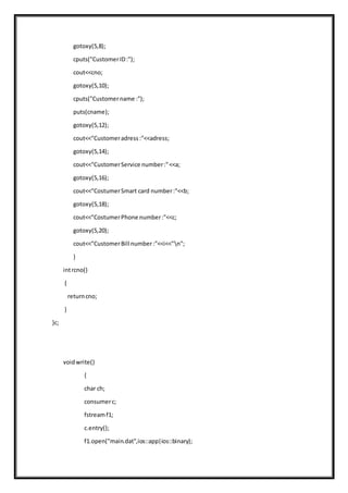 gotoxy(5,8);
cputs("CustomerID:");
cout<<cno;
gotoxy(5,10);
cputs("Customername :");
puts(cname);
gotoxy(5,12);
cout<<"Customeradress:"<<adress;
gotoxy(5,14);
cout<<"CustomerService number:"<<a;
gotoxy(5,16);
cout<<"CostumerSmart card number:"<<b;
gotoxy(5,18);
cout<<"CostumerPhone number:"<<c;
gotoxy(5,20);
cout<<"CustomerBill number:"<<i<<"n";
}
intrcno()
{
returncno;
}
}c;
voidwrite()
{
char ch;
consumerc;
fstreamf1;
c.entry();
f1.open("main.dat",ios::app|ios::binary);
 