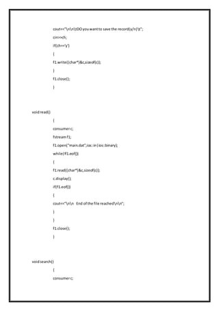 cout<<"nntDOyouwantto save the record(y/n)t";
cin>>ch;
if(ch=='y')
{
f1.write((char*)&c,sizeof(c));
}
f1.close();
}
voidread()
{
consumerc;
fstreamf1;
f1.open("main.dat",ios::in|ios::binary);
while(!f1.eof())
{
f1.read((char*)&c,sizeof(c));
c.display();
if(f1.eof())
{
cout<<"nn End of the file reachednn";
}
}
f1.close();
}
voidsearch()
{
consumerc;
 