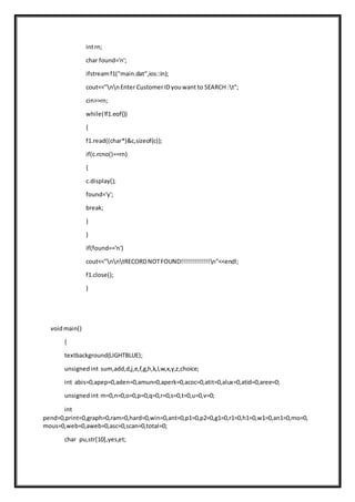 intrn;
char found='n';
ifstreamf1("main.dat",ios::in);
cout<<"nnEnter CustomerIDyouwant to SEARCH :t";
cin>>rn;
while(!f1.eof())
{
f1.read((char*)&c,sizeof(c));
if(c.rcno()==rn)
{
c.display();
found='y';
break;
}
}
if(found=='n')
cout<<"nntRECORDNOTFOUND!!!!!!!!!!!!!n"<<endl;
f1.close();
}
voidmain()
{
textbackground(LIGHTBLUE);
unsignedint sum,add,d,j,e,f,g,h,k,l,w,x,y,z,choice;
int abis=0,apep=0,aden=0,amun=0,aperk=0,acoc=0,atit=0,alux=0,atid=0,aree=0;
unsignedint m=0,n=0,o=0,p=0,q=0,r=0,s=0,t=0,u=0,v=0;
int
pend=0,print=0,graph=0,ram=0,hard=0,win=0,ant=0,p1=0,p2=0,g1=0,r1=0,h1=0,w1=0,an1=0,mo=0,
mous=0,web=0,aweb=0,asc=0,scan=0,total=0;
char pu,str[10],yes,et;
 