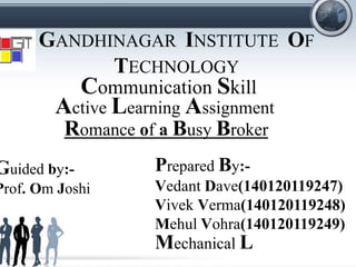 GANDHINAGAR INSTITUTE OF
TECHNOLOGY
Communication Skill
Romance of a Busy Broker
Guided by:-
Prof. Om Joshi
Prepared By:-
Vedant Dave(140120119247)
Vivek Verma(140120119248)
Mehul Vohra(140120119249)
Mechanical L
Active Learning Assignment
 