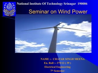 Seminar on Wind PowerSeminar on Wind Power
NAME :- CHATAR SINGH MEENA
En. Roll :- 275/12 ( 39 )
Electrical Engineering
7th
Semester
National Institute Of Technology Srinagar 190006
 