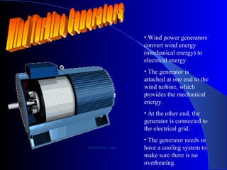• Wind power generators
convert wind energy
(mechanical energy) to
electrical energy.
• The generator is
attached at one end to the
wind turbine, which
provides the mechanical
energy.
• At the other end, the
generator is connected to
the electrical grid.
• The generator needs to
have a cooling system to
make sure there is no
overheating.
 