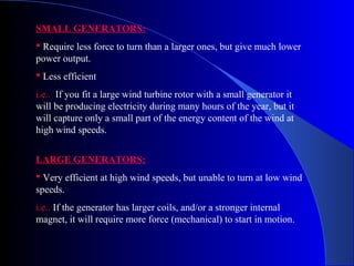 SMALL GENERATORS:
 Require less force to turn than a larger ones, but give much lower
power output.
 Less efficient
i.e.. If you fit a large wind turbine rotor with a small generator it
will be producing electricity during many hours of the year, but it
will capture only a small part of the energy content of the wind at
high wind speeds.
LARGE GENERATORS:
 Very efficient at high wind speeds, but unable to turn at low wind
speeds.
i.e.. If the generator has larger coils, and/or a stronger internal
magnet, it will require more force (mechanical) to start in motion.
 
