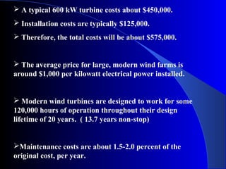  A typical 600 kW turbine costs about $450,000.
 Installation costs are typically $125,000.
 Therefore, the total costs will be about $575,000.
 The average price for large, modern wind farms is
around $1,000 per kilowatt electrical power installed.
 Modern wind turbines are designed to work for some
120,000 hours of operation throughout their design
lifetime of 20 years. ( 13.7 years non-stop)
Maintenance costs are about 1.5-2.0 percent of the
original cost, per year.
 