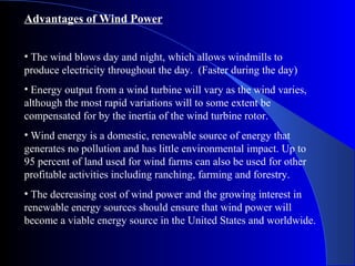 Advantages of Wind Power
• The wind blows day and night, which allows windmills to
produce electricity throughout the day. (Faster during the day)
• Energy output from a wind turbine will vary as the wind varies,
although the most rapid variations will to some extent be
compensated for by the inertia of the wind turbine rotor.
• Wind energy is a domestic, renewable source of energy that
generates no pollution and has little environmental impact. Up to
95 percent of land used for wind farms can also be used for other
profitable activities including ranching, farming and forestry.
• The decreasing cost of wind power and the growing interest in
renewable energy sources should ensure that wind power will
become a viable energy source in the United States and worldwide.
 