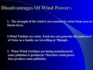 1. The strength of the wind is not constant it varies from zero to
Storm force.
2.Wind Turbine are noisy. Each one can generate the same level
of Noise as a family car travelling at 70kmph.
3. When Wind Turbines are being manufactured
some pollution is produced. Therefore wind power
does produce some pollution.
 