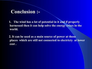 Conclusion :-
1. The wind has a lot of potential in it and if properly
harnessed then it can help solve the energy crises in the
world.
2. It can be used as a main source of power at those
places which are still not connected to electricty at lower
cost .
 