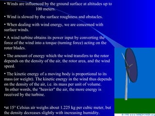 • Winds are influenced by the ground surface at altitudes up to
100 meters.
• Wind is slowed by the surface roughness and obstacles.
• When dealing with wind energy, we are concerned with
surface winds.
• A wind turbine obtains its power input by converting the
force of the wind into a torque (turning force) acting on the
rotor blades.
• The amount of energy which the wind transfers to the rotor
depends on the density of the air, the rotor area, and the wind
speed.
• The kinetic energy of a moving body is proportional to its
mass (or weight). The kinetic energy in the wind thus depends
on the density of the air, i.e. its mass per unit of volume.
In other words, the "heavier" the air, the more energy is
received by the turbine.
•at 15° Celsius air weighs about 1.225 kg per cubic meter, but
the density decreases slightly with increasing humidity.
 