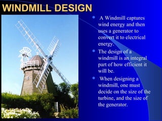 WINDMILL DESIGNWINDMILL DESIGN
 A Windmill captures
wind energy and then
uses a generator to
convert it to electrical
energy.
 The design of a
windmill is an integral
part of how efficient it
will be.
 When designing a
windmill, one must
decide on the size of the
turbine, and the size of
the generator.
 