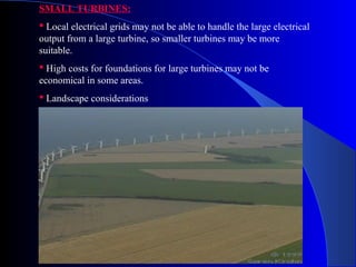 SMALL TURBINES:
 Local electrical grids may not be able to handle the large electrical
output from a large turbine, so smaller turbines may be more
suitable.
 High costs for foundations for large turbines may not be
economical in some areas.
 Landscape considerations
 