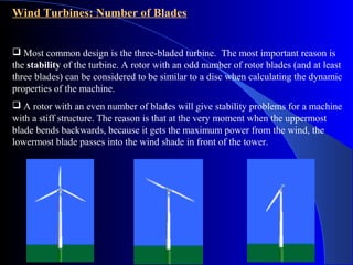 Wind Turbines: Number of Blades
 Most common design is the three-bladed turbine. The most important reason is
the stability of the turbine. A rotor with an odd number of rotor blades (and at least
three blades) can be considered to be similar to a disc when calculating the dynamic
properties of the machine.
 A rotor with an even number of blades will give stability problems for a machine
with a stiff structure. The reason is that at the very moment when the uppermost
blade bends backwards, because it gets the maximum power from the wind, the
lowermost blade passes into the wind shade in front of the tower.
 
