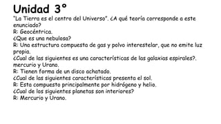 Unidad 3°
“La Tierra es el centro del Universo”. ¿A qué teoría corresponde a este
enunciado?
R: Geocéntrica.
¿Que es una nebulosa?
R: Una estructura compuesta de gas y polvo interestelar, que no emite luz
propia.
¿Cual de las siguientes es una características de las galaxias espirales?.
mercurio y Urano.
R: Tienen forma de un disco achatado.
¿Cual de las siguientes características presenta el sol.
R: Esta compuesto principalmente por hidrógeno y helio.
¿Cual de los siguientes planetas son interiores?
R: Mercurio y Urano.
 
