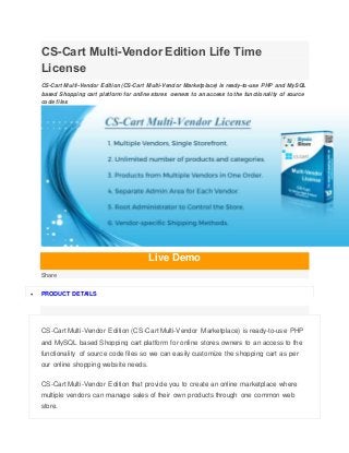 CS-Cart Multi-Vendor Edition Life Time
License
CS-Cart Multi-Vendor Edition (CS-Cart Multi-Vendor Marketplace) is ready-to-use PHP and MySQL
based Shopping cart platform for online stores owners to an access to the functionality of source
code files
Live Demo
Share
 PRODUCT DETAILS
CS-Cart Multi-Vendor Edition (CS-Cart Multi-Vendor Marketplace) is ready-to-use PHP
and MySQL based Shopping cart platform for online stores owners to an access to the
functionality of source code files so we can easily customize the shopping cart as per
our online shopping website needs.
CS-Cart Multi-Vendor Edition that provide you to create an online marketplace where
multiple vendors can manage sales of their own products through one common web
store.
 