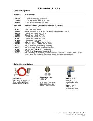 Copyright © 2006 Lakewood Instruments, LLC.
Printed in the USA, Rev. B
6/06
ORDERING OPTIONS
Controller Options
PART NO. DESCRIPTION
1229239 1575e Controller only, no sensor
1229244 1575e, SR2, Union, Orifice plate, MBV1
1229243 1575e, SR2, Unions, Orifice Plates
PART NO. BOILER OPTIONS (AND/OR REPLACEMENT PARTS)
1167162 2 electrode boiler sensor
1168374 SR2, 2-electrode boiler sensor with conduit elbow and 20 ft cable.
1166355 Orifice Plate, ½ inch NPT, 1/16
1166356 Orifice Plate, ½ inch NPT, ¼
1166354 Orifice Plate, ½ inch NPT, 1/8
1167972 Orifice Plate, ½ inch NPT, 3/8
1167244 Orifice Union, ½ inch NPT
1268608 MBV1 ½ inch NPT Motorized ball valve
1268614 MBV2 3/4 inch NPT Motorized ball valve
1167295 PL5, ½ sample/cycle plumbing assembly
1168601 PL575, ¾ sample/cycle plumbing assembly
1167297 PL6, ½ continuous plumbing assembly
1167296 PL675, ¾ continuous plumbing assembly
1233981 PLKT Plumbing kit. sample/cycle and continuous sample kit. Includes unions, orifice
plates, cross, tee, and manual block valve only. Does not include piping.
Boiler System Options
1167244 Orifice Union
1/2 INCH NPT
Orifice Plates, ½ in NPT
1166354 1/8 inch opening
1166355 1/16 inch opening
1268608 MBV1
1/2 INCH NPT
Motorized ball valve
OR
1268614 MBV2
3/4 INCH NPT
Motorized ball valve
1168374 SR2
Boiler Water Sensor with 20 Ft
Cable and Conduit Elbow.
3/4 INCH NPT Connection.
 