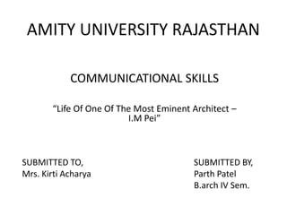 AMITY UNIVERSITY RAJASTHAN
COMMUNICATIONAL SKILLS
“Life Of One Of The Most Eminent Architect –
I.M Pei”
SUBMITTED TO,
Mrs. Kirti Acharya
SUBMITTED BY,
Parth Patel
B.arch IV Sem.
 