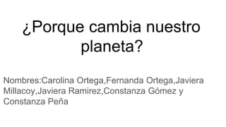 ¿Porque cambia nuestro
planeta?
Nombres:Carolina Ortega,Fernanda Ortega,Javiera
Millacoy,Javiera Ramirez,Constanza Gómez y
Constanza Peña
 