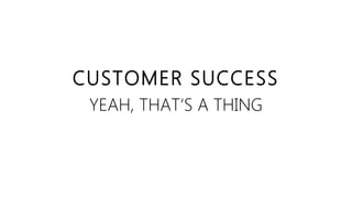 CUSTOMER SUCCESS
YEAH, THAT‘S A THING
 