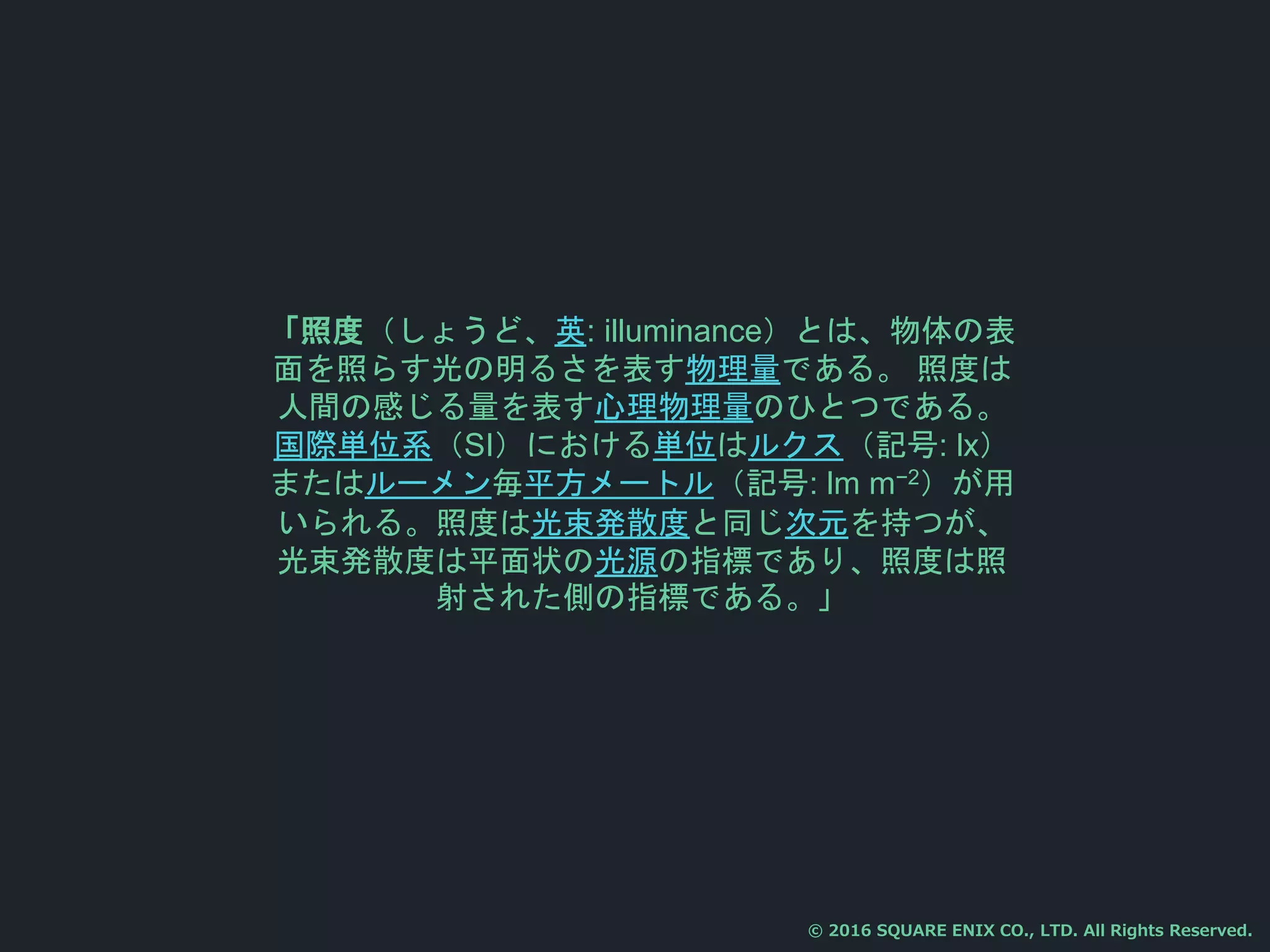 「照度（しょうど、英: illuminance）とは、物体の表
面を照らす光の明るさを表す物理量である。 照度は
人間の感じる量を表す心理物理量のひとつである。
国際単位系（SI）における単位はルクス（記号: lx）
またはルーメン毎平方メートル（記号: lm m−2）が用
いられる。照度は光束発散度と同じ次元を持つが、
光束発散度は平面状の光源の指標であり、照度は照
射された側の指標である。」
© 2016 SQUARE ENIX CO., LTD. All Rights Reserved.
 