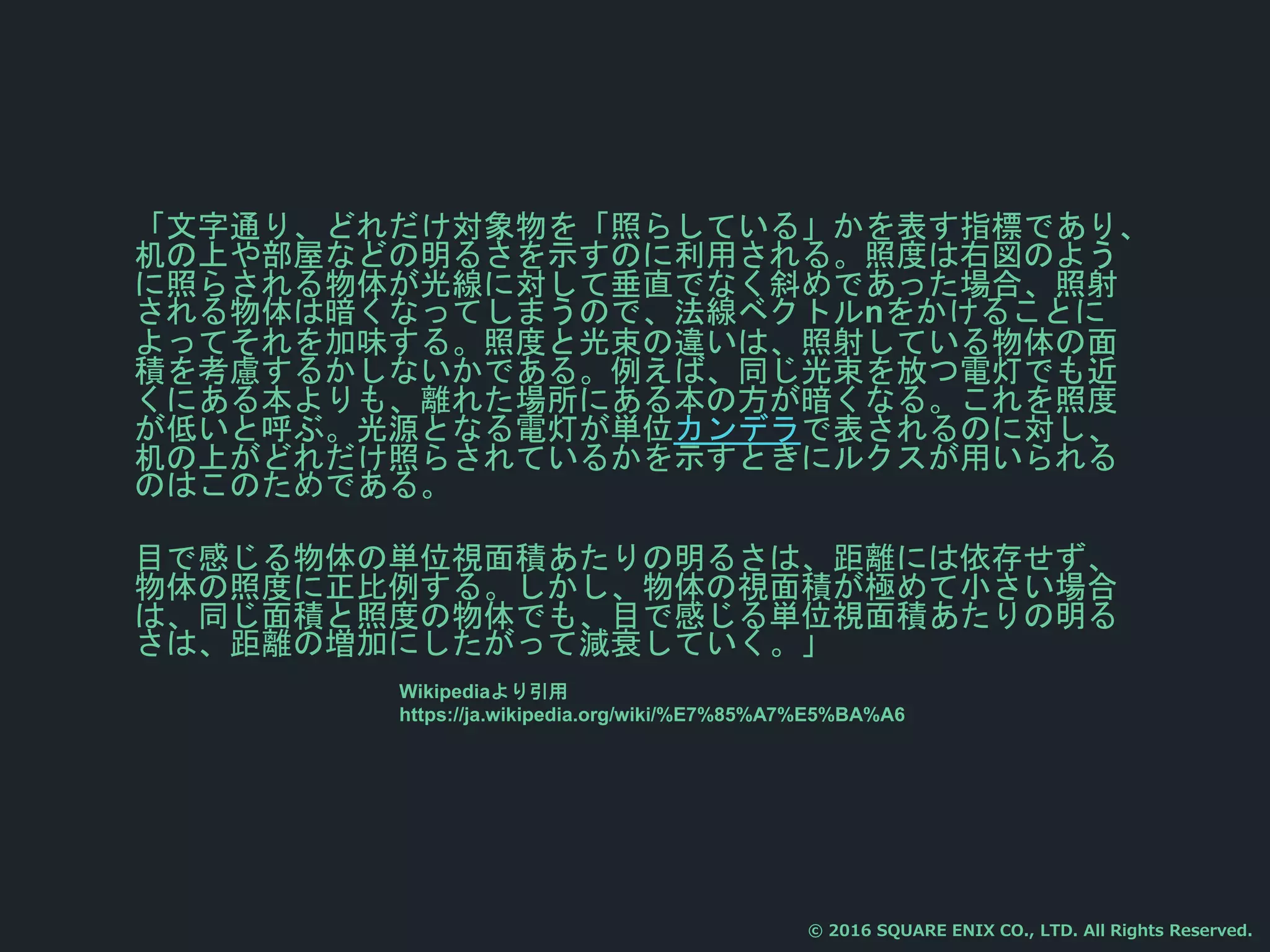 「文字通り、どれだけ対象物を「照らしている」かを表す指標であり、
机の上や部屋などの明るさを示すのに利用される。照度は右図のよう
に照らされる物体が光線に対して垂直でなく斜めであった場合、照射
される物体は暗くなってしまうので、法線ベクトルnをかけることに
よってそれを加味する。照度と光束の違いは、照射している物体の面
積を考慮するかしないかである。例えば、同じ光束を放つ電灯でも近
くにある本よりも、離れた場所にある本の方が暗くなる。これを照度
が低いと呼ぶ。光源となる電灯が単位カンデラで表されるのに対し、
机の上がどれだけ照らされているかを示すときにルクスが用いられる
のはこのためである。
目で感じる物体の単位視面積あたりの明るさは、距離には依存せず、
物体の照度に正比例する。しかし、物体の視面積が極めて小さい場合
は、同じ面積と照度の物体でも、目で感じる単位視面積あたりの明る
さは、距離の増加にしたがって減衰していく。」
© 2016 SQUARE ENIX CO., LTD. All Rights Reserved.
Wikipediaより引用
https://ja.wikipedia.org/wiki/%E7%85%A7%E5%BA%A6
 