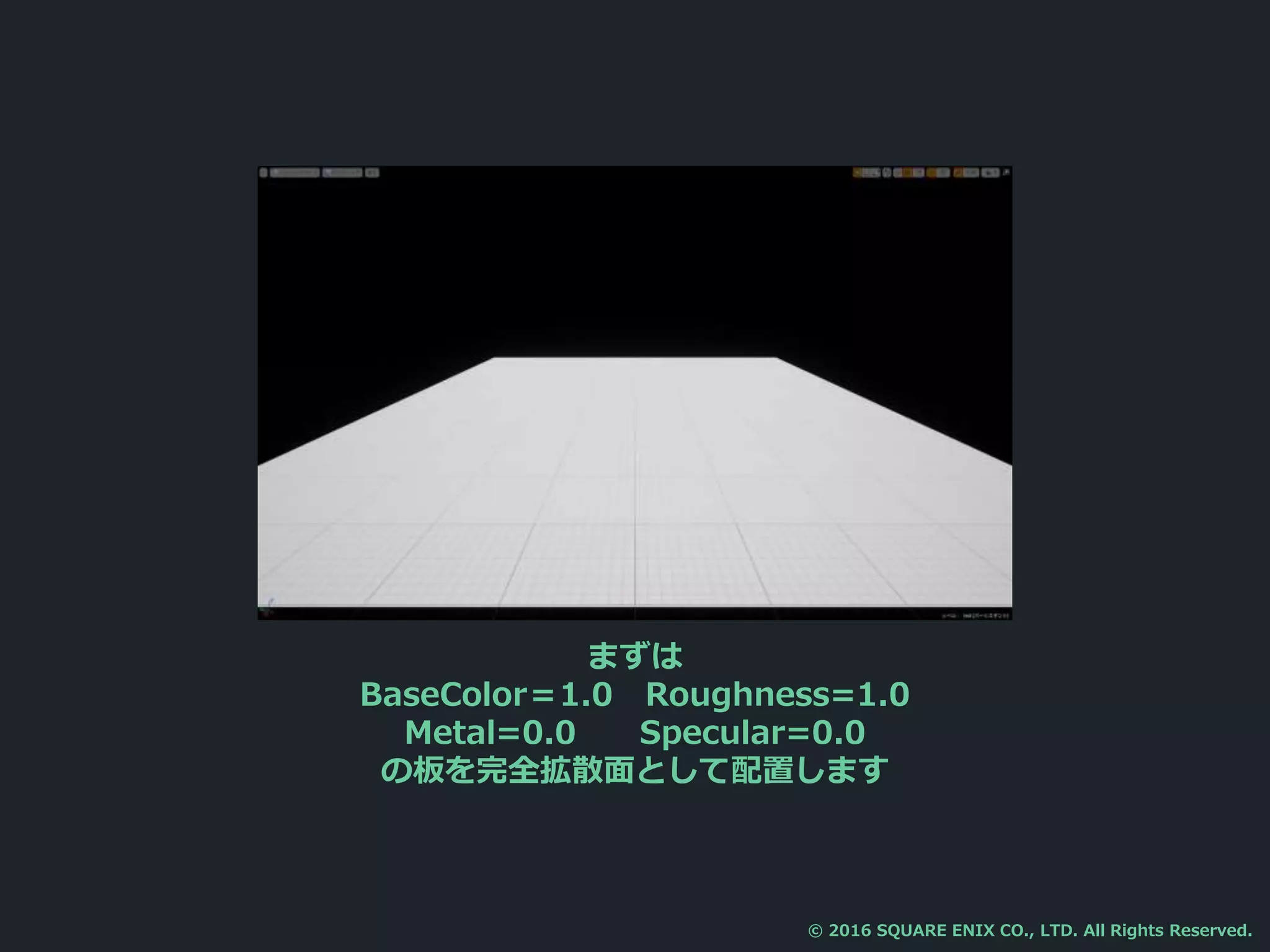 まずは
BaseColor＝1.0 Roughness=1.0
Metal=0.0 Specular=0.0
の板を完全拡散面として配置します
© 2016 SQUARE ENIX CO., LTD. All Rights Reserved.
 